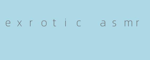 exrotic asmr
